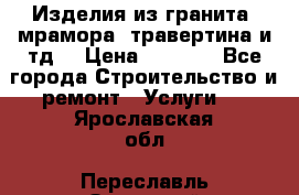 Изделия из гранита, мрамора, травертина и тд. › Цена ­ 1 000 - Все города Строительство и ремонт » Услуги   . Ярославская обл.,Переславль-Залесский г.